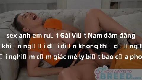 sex anh em ruột Gái Việt Nam dâm đãng làm tình say đắm, khiến người đối diện không thể cưỡng lại được. Hãy trải nghiệm cảm giác mê ly biết bao của phong cách yêu đương đậm chất dân tộc!