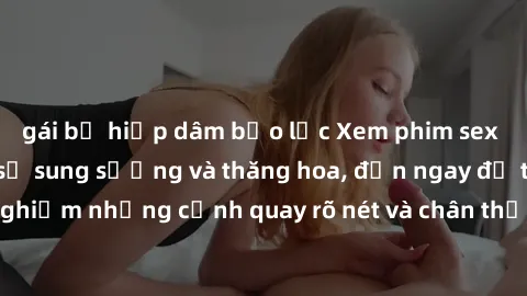 gái bị hiếp dâm bạo lực Xem phim sex HD: Đỉnh cao của sự sung sướng và thăng hoa, đến ngay để trải nghiệm những cảnh quay rõ nét và chân thực nhất. Hãy cùng khám phá!