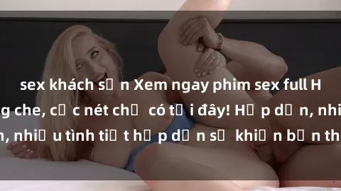 sex khách sạn Xem ngay phim sex full HD đỉnh cao, không che, cực nét chỉ có tại đây! Hấp dẫn, nhiều tình tiết hấp dẫn sẽ khiến bạn thỏa mãn đắm say.