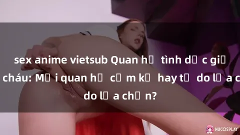 sex anime vietsub Quan hệ tình dục giữa ông cháu: Mối quan hệ cấm kỵ hay tự do lựa chọn?