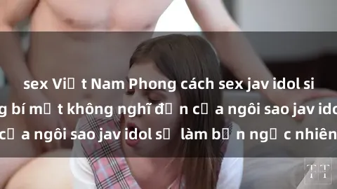 sex Việt Nam Phong cách sex jav idol siêu hấp dẫn: Những bí mật không nghĩ đến của ngôi sao jav idol sẽ làm bạn ngạc nhiên!