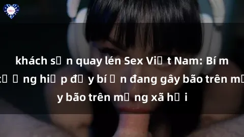 khách sạn quay lén Sex Việt Nam: Bí mật về vụ cưỡng hiếp đầy bí ẩn đang gây bão trên mạng xã hội