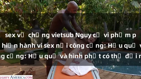 sex vợ chồng vietsub Nguy cơ vi phạm pháp luật khi thực hiện hành vi sex nơi công cộng: Hậu quả và hình phạt có thể đối mặt