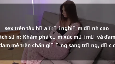 sex trên tàu hỏa Trải nghiệm đỉnh cao tình yêu tại sex khách sạn: Khám phá cảm xúc mới mẻ và đam mê trên chăn giường sang trọng, độc đáo, không giới hạn.