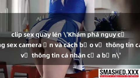 clip sex quay lén 'Khám phá nguy cơ của việc sử dụng sex camera ẩn và cách bảo vệ thông tin cá nhân của bạn'
