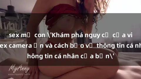 sex mẹ con 'Khám phá nguy cơ của việc sử dụng sex camera ẩn và cách bảo vệ thông tin cá nhân của bạn'