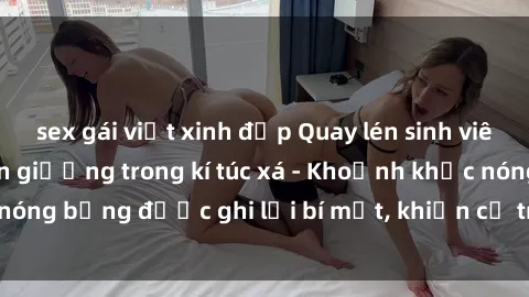 sex gái việt xinh đẹp Quay lén sinh viên làm tình ngay trên giường trong kí túc xá - Khoảnh khắc nóng bỏng được ghi lại bí mật, khiến cả trường học xôn xao.