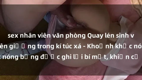 sex nhân viên văn phòng Quay lén sinh viên làm tình ngay trên giường trong kí túc xá - Khoảnh khắc nóng bỏng được ghi lại bí mật, khiến cả trường học xôn xao.