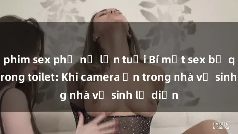 phim sex phụ nữ lớn tuổi Bí mật sex bị quay lén trong toilet: Khi camera ẩn trong nhà vệ sinh lộ diện