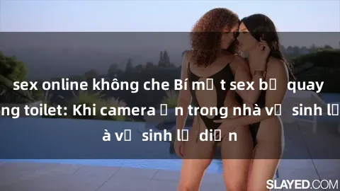 sex online không che Bí mật sex bị quay lén trong toilet: Khi camera ẩn trong nhà vệ sinh lộ diện
