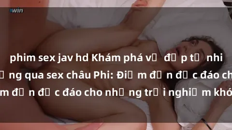 phim sex jav hd Khám phá vẻ đẹp tự nhiên và văn hóa đa dạng qua sex châu Phi: Điểm đến độc đáo cho những trải nghiệm khó quên