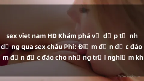 sex viet nam HD Khám phá vẻ đẹp tự nhiên và văn hóa đa dạng qua sex châu Phi: Điểm đến độc đáo cho những trải nghiệm khó quên