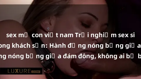 sex mẹ con việt nam Trải nghiệm sex sinh viên sôi động trong khách sạn: Hành động nóng bỏng giữa đám đông, không ai bị bỏ lỡ