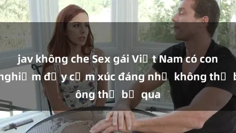 jav không che Sex gái Việt Nam có con: Trải nghiệm đầy cảm xúc đáng nhớ không thể bỏ qua