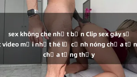sex không che nhật bản Clip sex gây sốc: Loạt video mới nhất hé lộ cảnh nóng chưa từng thấy