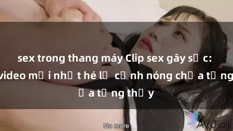 sex trong thang máy Clip sex gây sốc: Loạt video mới nhất hé lộ cảnh nóng chưa từng thấy