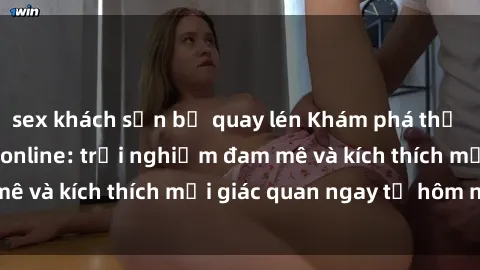 sex khách sạn bị quay lén Khám phá thế giới mới của sex online: trải nghiệm đam mê và kích thích mọi giác quan ngay từ hôm nay!