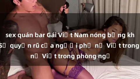 sex quán bar Gái Việt Nam nóng bỏng khi làm tình: Sự quyến rũ của người phụ nữ Việt trong phòng ngủ