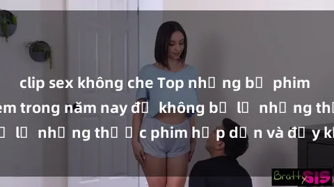 clip sex không che Top những bộ phim sex hay nhất nên xem trong năm nay để không bỏ lỡ những thước phim hấp dẫn và đầy kịch tính.