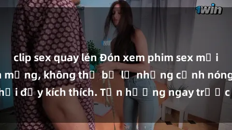 clip sex quay lén Đón xem phim sex mới nhất đang hot trên mạng, không thể bỏ lỡ những cảnh nóng hổi đầy kích thích. Tận hưởng ngay trước khi bị xoá chóng mặt!