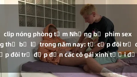 clip nóng phòng tắm Những bộ phim sex JAV hot nhất không thể bỏ lỡ trong năm nay: từ cặp đôi trẻ đẹp đến các cô gái xinh tươi đầy sức hút.