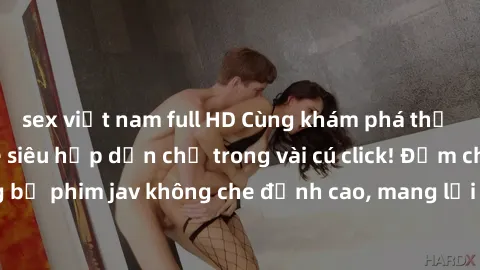 sex việt nam full HD Cùng khám phá thế giới jav không che siêu hấp dẫn chỉ trong vài cú click! Đắm chìm trong những bộ phim jav không che đỉnh cao, mang lại trải nghiệm thú vị và đầy kích thích.