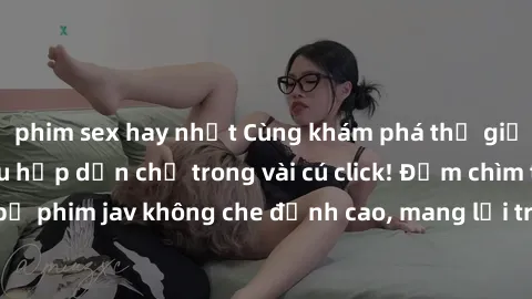 phim sex hay nhất Cùng khám phá thế giới jav không che siêu hấp dẫn chỉ trong vài cú click! Đắm chìm trong những bộ phim jav không che đỉnh cao, mang lại trải nghiệm thú vị và đầy kích thích.