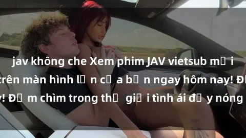 jav không che Xem phim JAV vietsub mới nhất và hấp dẫn trên màn hình lớn của bạn ngay hôm nay! Đắm chìm trong thế giới tình ái đầy nóng bỏng và kích thích.
