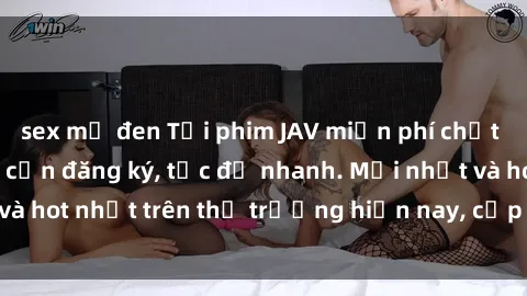 sex mỹ đen Tải phim JAV miễn phí chất lượng cao, không cần đăng ký, tốc độ nhanh. Mới nhất và hot nhất trên thị trường hiện nay, cập nhật hàng ngày.