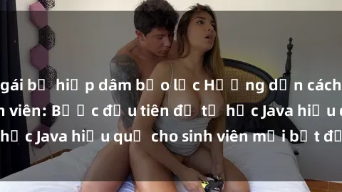 gái bị hiếp dâm bạo lực Hướng dẫn cách học Java cho sinh viên: Bước đầu tiên để tự học Java hiệu quả cho sinh viên mới bắt đầu là gì?