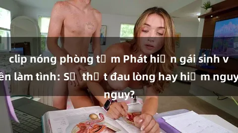 clip nóng phòng tắm Phát hiện gái sinh viên làm tình: Sự thật đau lòng hay hiểm nguy?