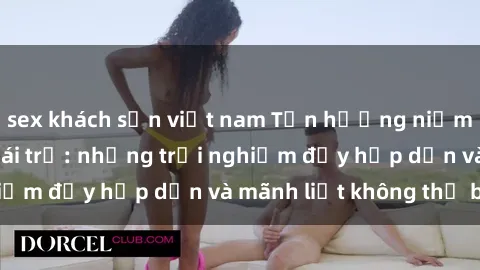sex khách sạn việt nam Tận hưởng niềm vui của sex với gái trẻ: những trải nghiệm đầy hấp dẫn và mãnh liệt không thể bỏ lỡ