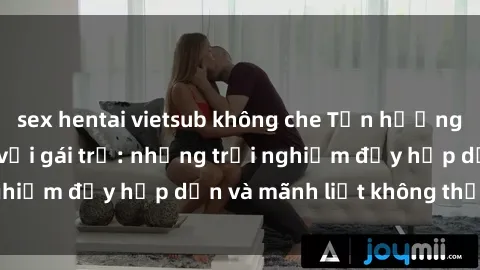 sex hentai vietsub không che Tận hưởng niềm vui của sex với gái trẻ: những trải nghiệm đầy hấp dẫn và mãnh liệt không thể bỏ lỡ