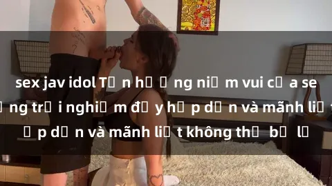 sex jav idol Tận hưởng niềm vui của sex với gái trẻ: những trải nghiệm đầy hấp dẫn và mãnh liệt không thể bỏ lỡ