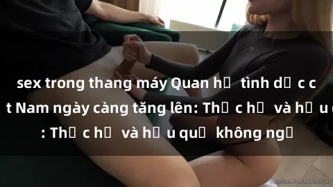 sex trong thang máy Quan hệ tình dục của nữ sinh Việt Nam ngày càng tăng lên: Thực hư và hậu quả không ngờ