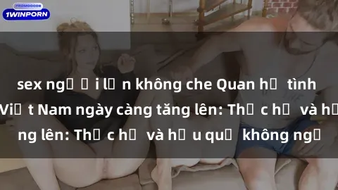 sex người lớn không che Quan hệ tình dục của nữ sinh Việt Nam ngày càng tăng lên: Thực hư và hậu quả không ngờ
