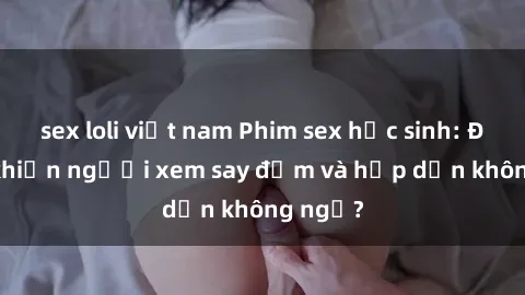 sex loli việt nam Phim sex học sinh: Điều gì khiến người xem say đắm và hấp dẫn không ngờ?