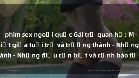 phim sex ngoại quốc Gái trẻ quan hệ: Mối quan hệ khác biệt giữa tuổi trẻ và trưởng thành - Những điều cần biết và cảnh báo từ chuyên gia