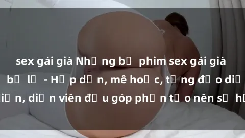 sex gái già Những bộ phim sex gái già đỉnh cao không thể bỏ lỡ - Hấp dẫn, mê hoặc, từng đạo diễn, diễn viên đều góp phần tạo nên sự hấp dẫn, kích thích.