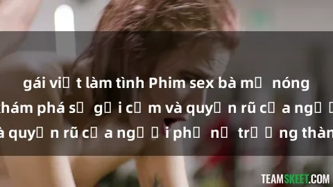 gái việt làm tình Phim sex bà mẹ nóng bỏng: Hành trình khám phá sự gợi cảm và quyến rũ của người phụ nữ trưởng thành.