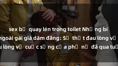 sex bị quay lén trong toilet Những bí mật đằng sau vẻ ngoài gái già dâm đãng: Sự thật đau lòng về cuộc sống của phụ nữ đã qua tuổi thanh xuân