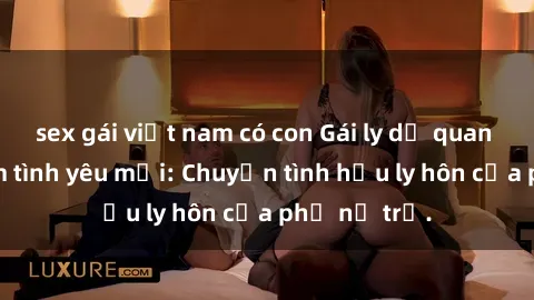 sex gái việt nam có con Gái ly dị quan hệ tìm kiếm tình yêu mới: Chuyện tình hậu ly hôn của phụ nữ trẻ.
