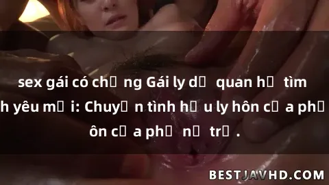 sex gái có chồng Gái ly dị quan hệ tìm kiếm tình yêu mới: Chuyện tình hậu ly hôn của phụ nữ trẻ.