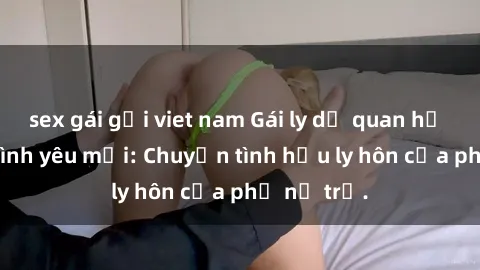 sex gái gọi viet nam Gái ly dị quan hệ tìm kiếm tình yêu mới: Chuyện tình hậu ly hôn của phụ nữ trẻ.