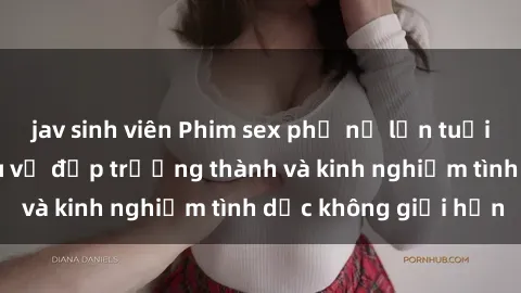 jav sinh viên Phim sex phụ nữ lớn tuổi: Sức hút đằng sau vẻ đẹp trưởng thành và kinh nghiệm tình dục không giới hạn