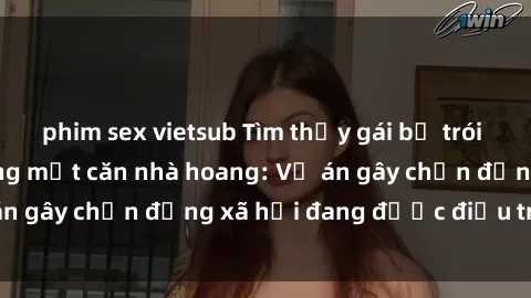 phim sex vietsub Tìm thấy gái bị trói và bị hiếp dâm trong một căn nhà hoang: Vụ án gây chấn động xã hội đang được điều tra vào.