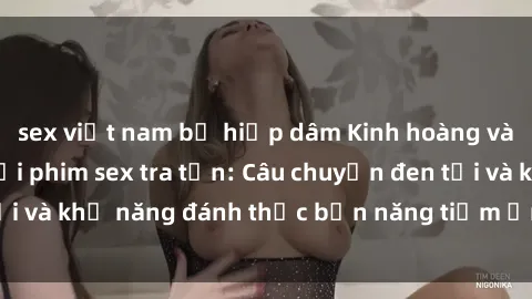 sex việt nam bị hiếp dâm Kinh hoàng và đầy kích thích với phim sex tra tấn: Câu chuyện đen tối và khả năng đánh thức bản năng tiềm ẩn trong con người