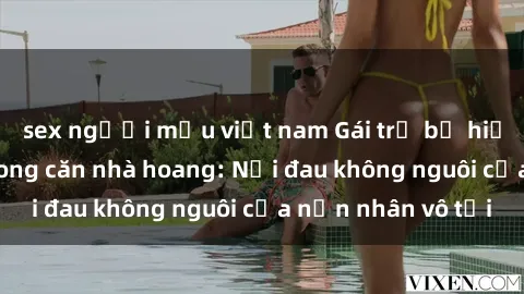 sex người mẫu việt nam Gái trẻ bị hiếp dâm bạo lực trong căn nhà hoang: Nỗi đau không nguôi của nạn nhân vô tội