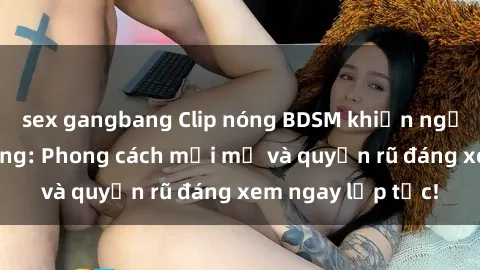 sex gangbang Clip nóng BDSM khiến người xem phát cuồng: Phong cách mới mẻ và quyến rũ đáng xem ngay lập tức!