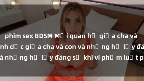 phim sex BDSM Mối quan hệ giữa cha và con: Sự thật về tình dục giữa cha và con và những hệ lụy đáng sợ khi vi phạm luật pháp.